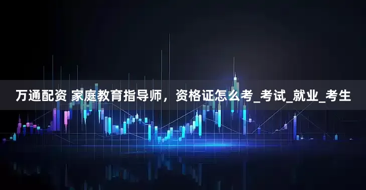 万通配资 家庭教育指导师，资格证怎么考_考试_就业_考生