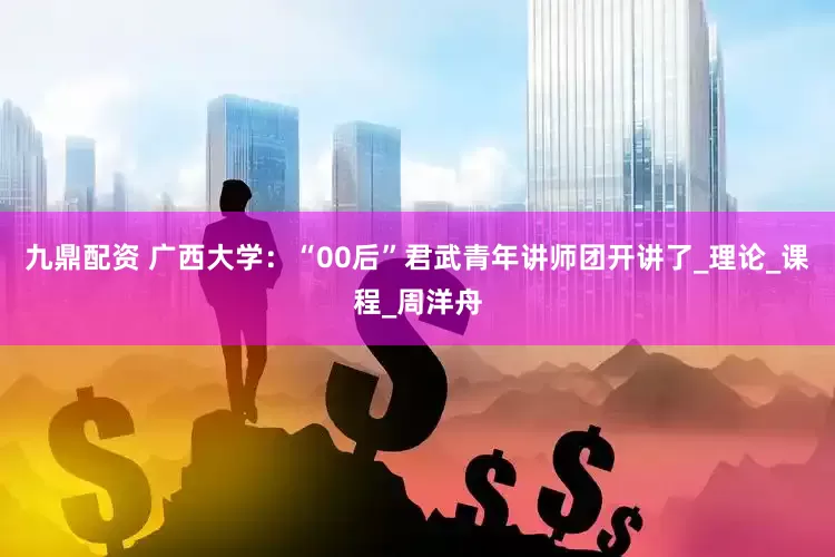 九鼎配资 广西大学：“00后”君武青年讲师团开讲了_理论_课程_周洋舟