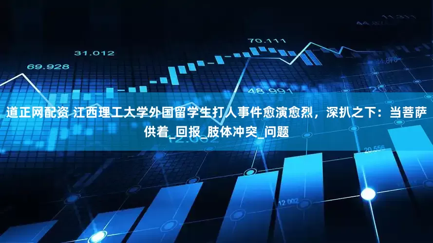 道正网配资 江西理工大学外国留学生打人事件愈演愈烈，深扒之下：当菩萨供着_回报_肢体冲突_问题