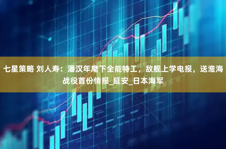 七星策略 刘人寿：潘汉年麾下全能特工，敌舰上学电报，送淮海战役首份情报_延安_日本海军