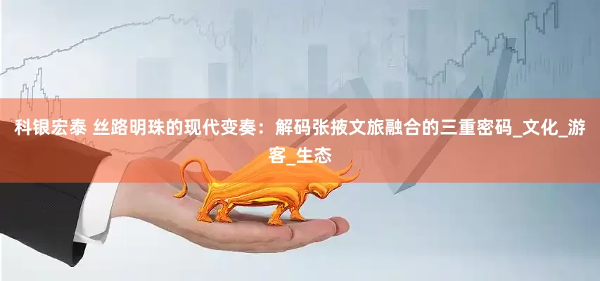 科银宏泰 丝路明珠的现代变奏：解码张掖文旅融合的三重密码_文化_游客_生态