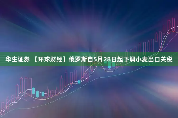 华生证券 【环球财经】俄罗斯自5月28日起下调小麦出口关税