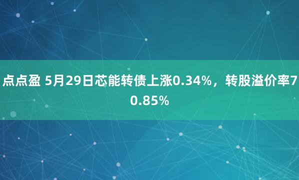 点点盈 5月29日芯能转债上涨0.34%，转股溢价率70.85%