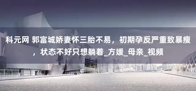 科元网 郭富城娇妻怀三胎不易，初期孕反严重致暴瘦，状态不好只想躺着_方媛_母亲_视频