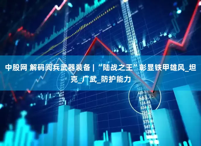 中股网 解码阅兵武器装备 | “陆战之王”彰显铁甲雄风_坦克_广武_防护能力