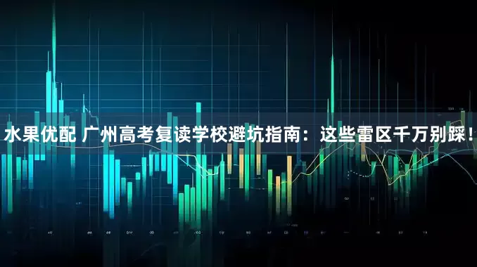 水果优配 广州高考复读学校避坑指南：这些雷区千万别踩！