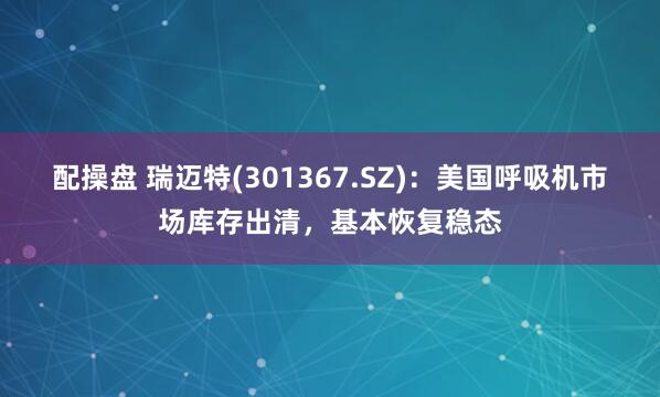 配操盘 瑞迈特(301367.SZ)：美国呼吸机市场库存出清，基本恢复稳态