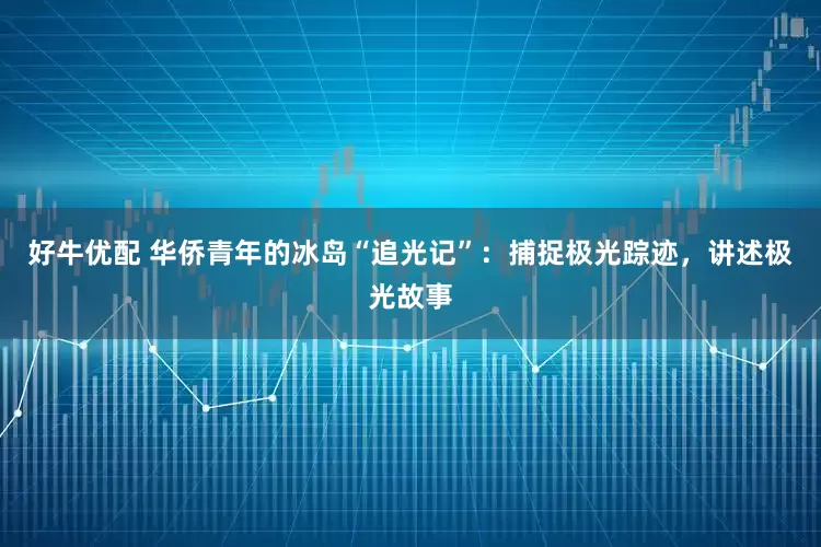 好牛优配 华侨青年的冰岛“追光记”：捕捉极光踪迹，讲述极光故事