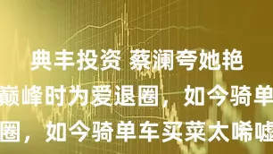 典丰投资 蔡澜夸她艳压群星，巅峰时为爱退圈，如今骑单车买菜太唏嘘