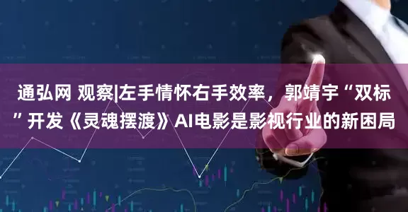 通弘网 观察|左手情怀右手效率，郭靖宇“双标”开发《灵魂摆渡》AI电影是影视行业的新困局