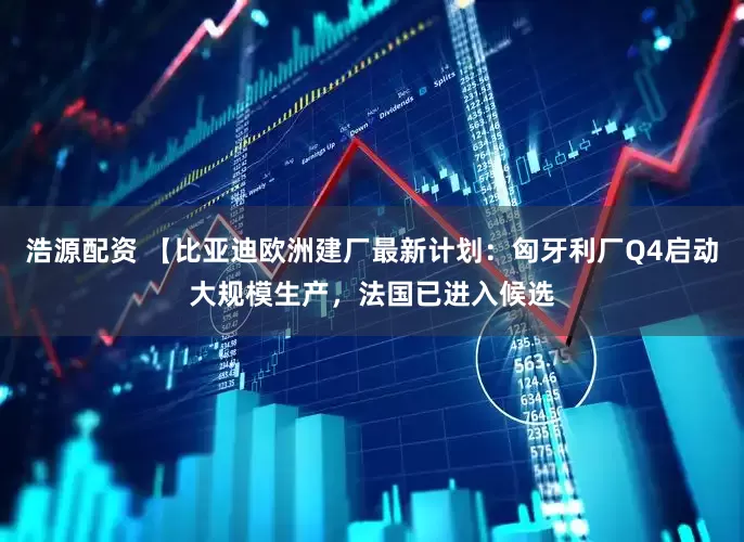 浩源配资 【比亚迪欧洲建厂最新计划：匈牙利厂Q4启动大规模生产，法国已进入候选