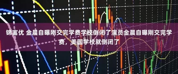 锦富优 金晨自曝刚交完学费学校倒闭了演员金晨自曝刚交完学费，美国学校就倒闭了